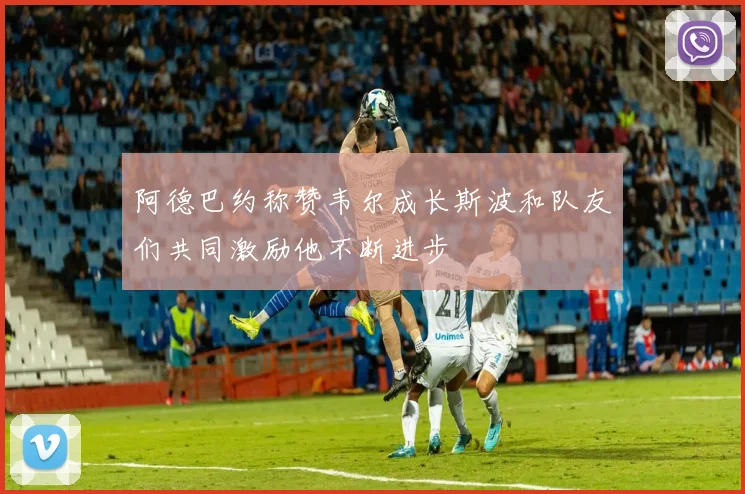 阿德巴约称赞韦尔成长斯波和队友们共同激励他不断进步