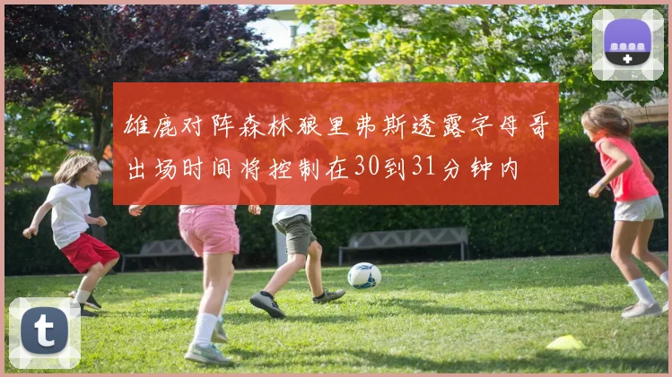 雄鹿对阵森林狼里弗斯透露字母哥出场时间将控制在30到31分钟内