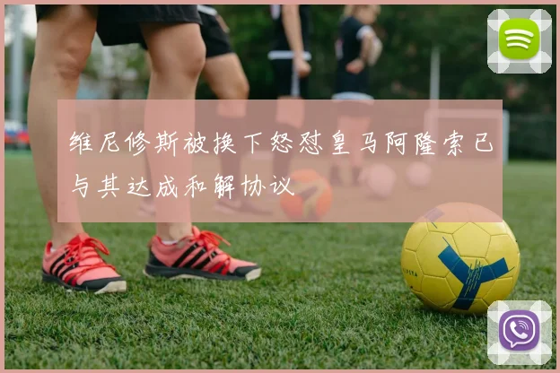 维尼修斯被换下怒怼皇马阿隆索已与其达成和解协议