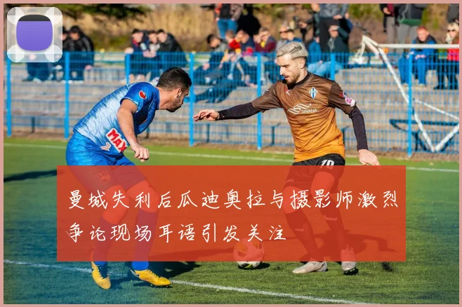 曼城失利后瓜迪奥拉与摄影师激烈争论现场耳语引发关注