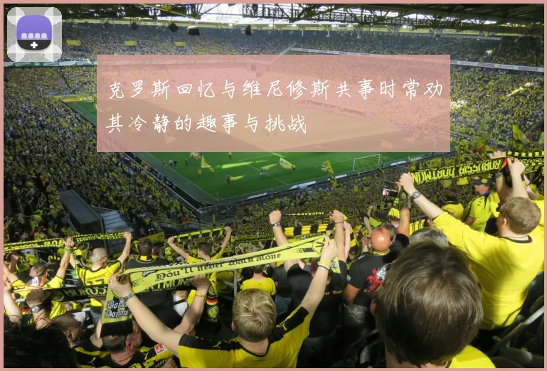 克罗斯回忆与维尼修斯共事时常劝其冷静的趣事与挑战
