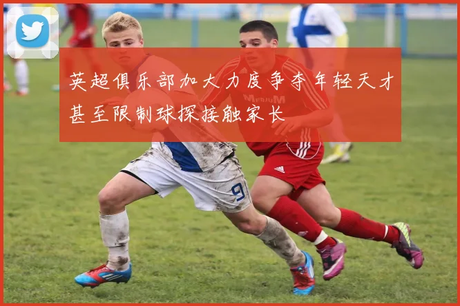 英超俱乐部加大力度争夺年轻天才甚至限制球探接触家长