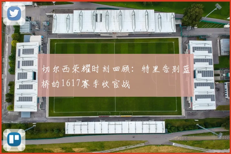 切尔西荣耀时刻回顾：特里告别蓝桥的1617赛季收官战