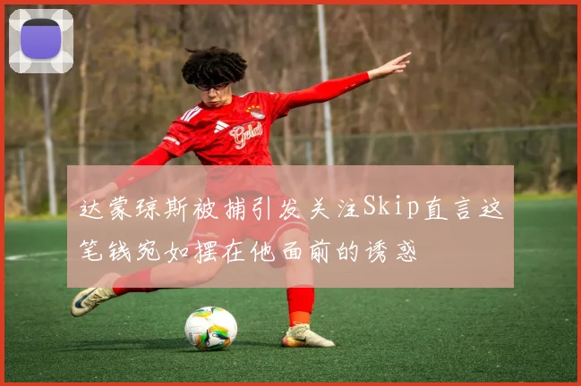 达蒙琼斯被捕引发关注Skip直言这笔钱宛如摆在他面前的诱惑