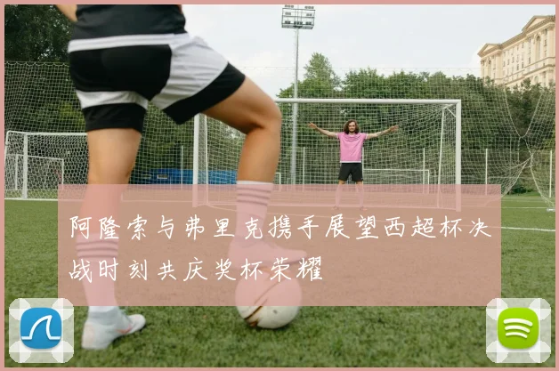 阿隆索与弗里克携手展望西超杯决战时刻共庆奖杯荣耀