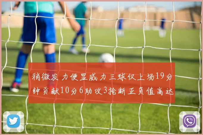 稍微发力便显威力三球仅上场19分钟贡献10分6助攻3抢断正负值高达22