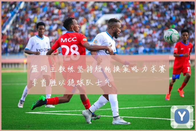 篮网主教练坚持短轮换策略力求赛季首胜以稳球队士气